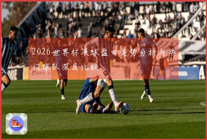 2026世界杯滚球盘口走势分析与热门球队深度比较