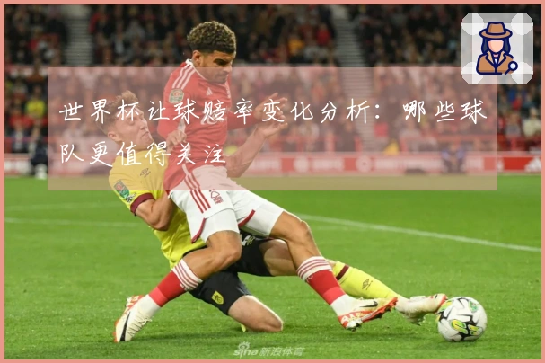 世界杯让球赔率变化分析：哪些球队更值得关注