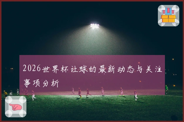 2026世界杯让球的最新动态与关注事项分析