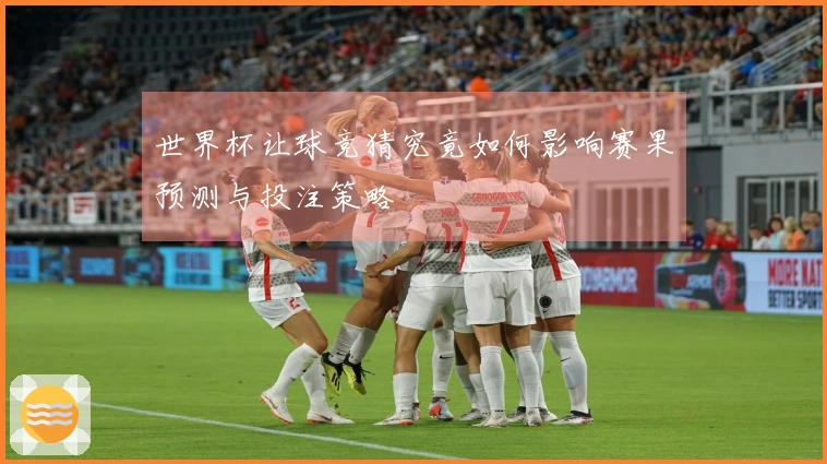 世界杯让球竞猜究竟如何影响赛果预测与投注策略