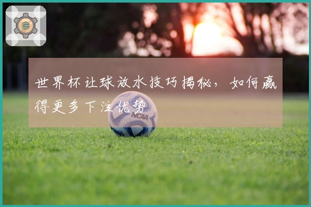 世界杯让球放水技巧揭秘，如何赢得更多下注优势