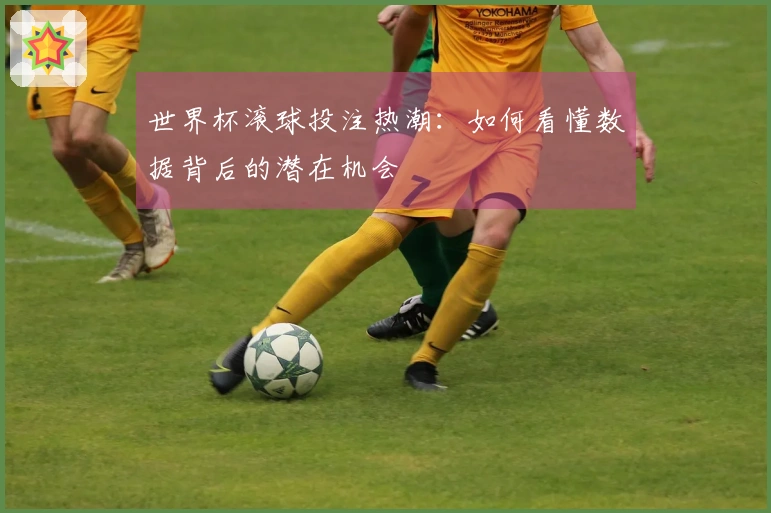 世界杯滚球投注热潮：如何看懂数据背后的潜在机会