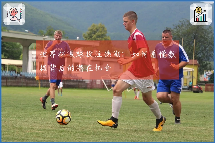 世界杯滚球投注热潮：如何看懂数据背后的潜在机会
