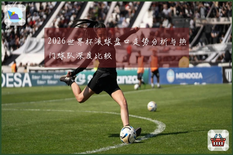 2026世界杯滚球盘口走势分析与热门球队深度比较