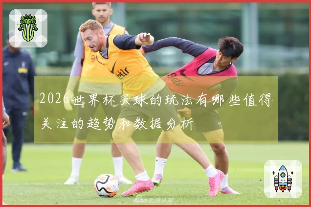 2026世界杯买球的玩法有哪些值得关注的趋势和数据分析